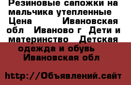 Резиновые сапожки на мальчика,утепленные › Цена ­ 300 - Ивановская обл., Иваново г. Дети и материнство » Детская одежда и обувь   . Ивановская обл.